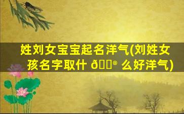 姓刘女宝宝起名洋气(刘姓女孩名字取什 💮 么好洋气)